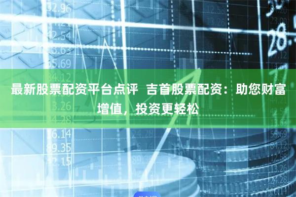 最新股票配资平台点评  吉首股票配资：助您财富增值，投资更轻松