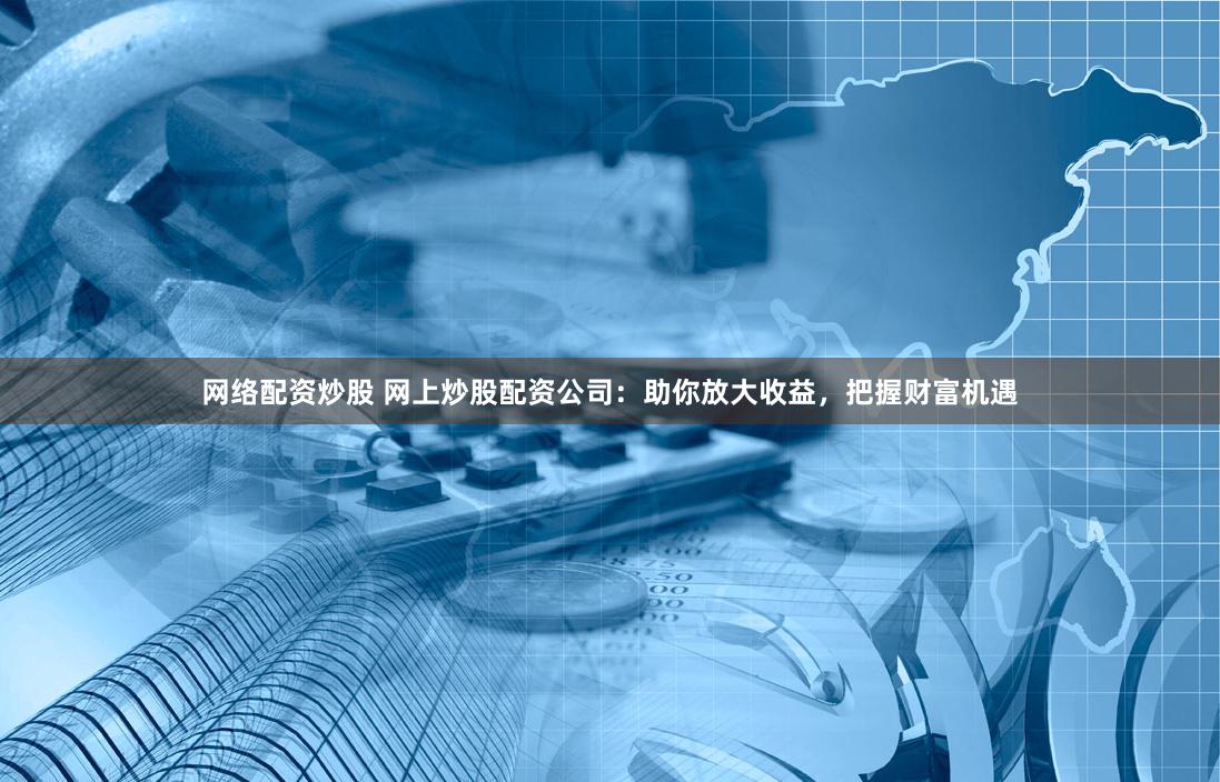 网络配资炒股 网上炒股配资公司：助你放大收益，把握财富机遇