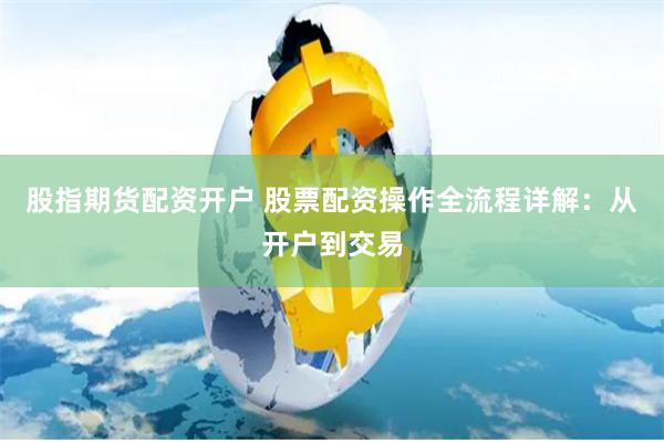 股指期货配资开户 股票配资操作全流程详解：从开户到交易